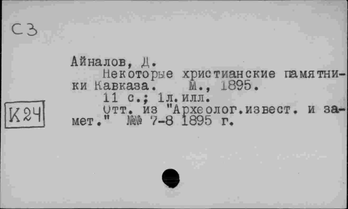 ﻿К 24
сз
Айналов, Д.
Некоторые христианские памятники Кавказа. М., 1895.
11 с.; 1л.илл.
итт. из "Археолог.извест. и замет." 7-8 1895 г.